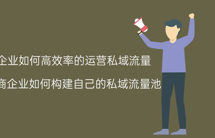 企业如何高效率的运营私域流量 电商企业如何构建自己的私域流量池？